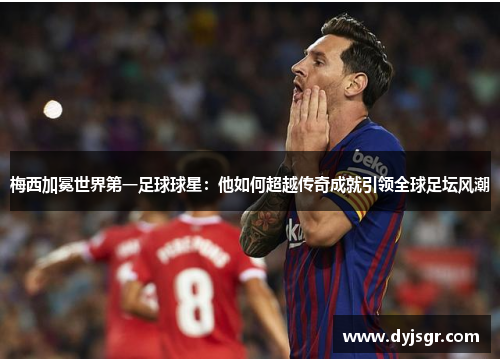 梅西加冕世界第一足球球星：他如何超越传奇成就引领全球足坛风潮