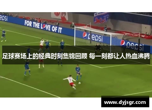 足球赛场上的经典时刻集锦回顾 每一刻都让人热血沸腾